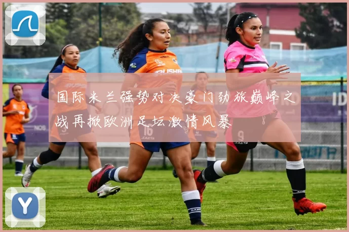 国际米兰强势对决豪门劲旅巅峰之战再掀欧洲足坛激情风暴