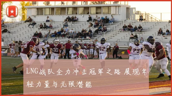 LNG战队全力冲击冠军之路 展现年轻力量与无限潜能