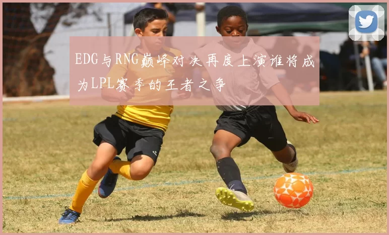 EDG与RNG巅峰对决再度上演谁将成为LPL赛季的王者之争