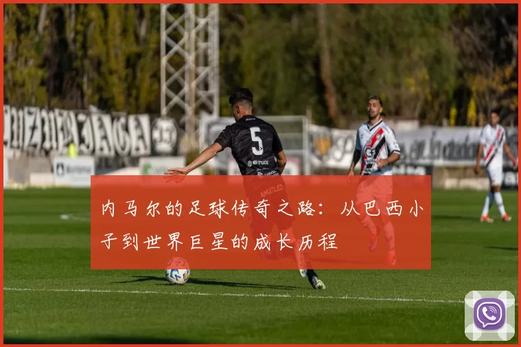 内马尔的足球传奇之路：从巴西小子到世界巨星的成长历程