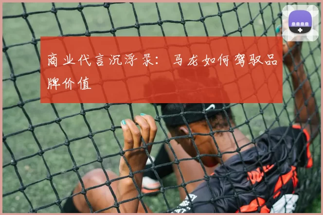 商业代言沉浮录：马龙如何驾驭品牌价值
