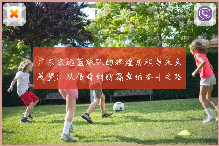 广东宏远篮球队的辉煌历程与未来展望：从传奇到新篇章的奋斗之路