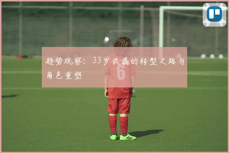 趋势观察：33岁武磊的转型之路与角色重塑