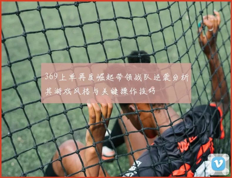 369上单再度崛起带领战队逆袭分析其游戏风格与关键操作技巧