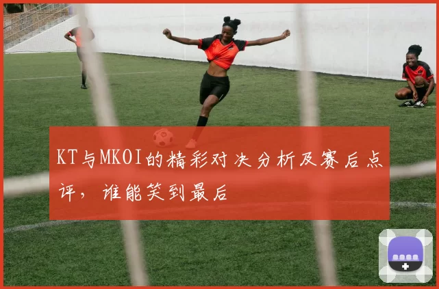 KT与MKOI的精彩对决分析及赛后点评，谁能笑到最后