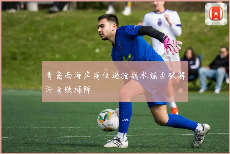 青岛西海岸高位逼抢战术能否破解河南铁桶阵