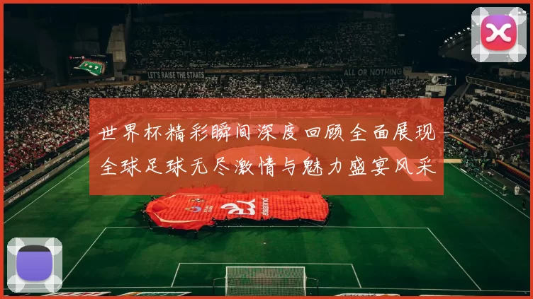 世界杯精彩瞬间深度回顾全面展现全球足球无尽激情与魅力盛宴风采