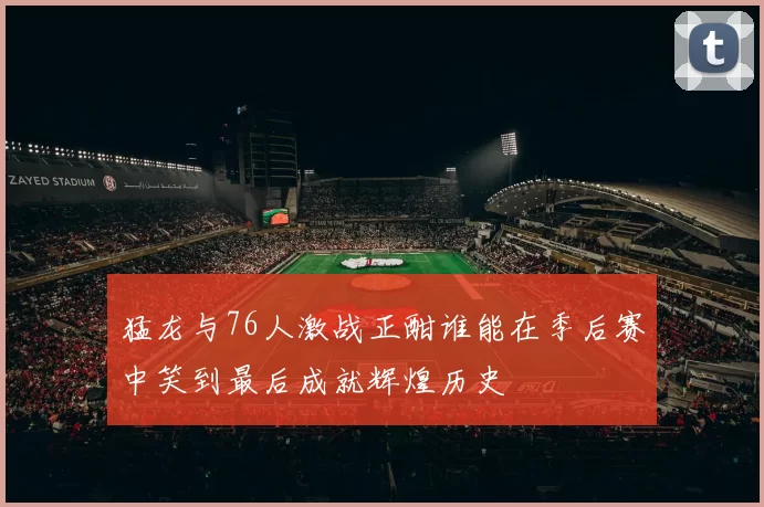 猛龙与76人激战正酣谁能在季后赛中笑到最后成就辉煌历史