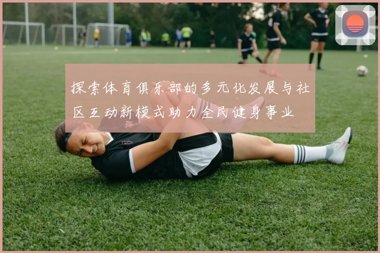探索体育俱乐部的多元化发展与社区互动新模式助力全民健身事业