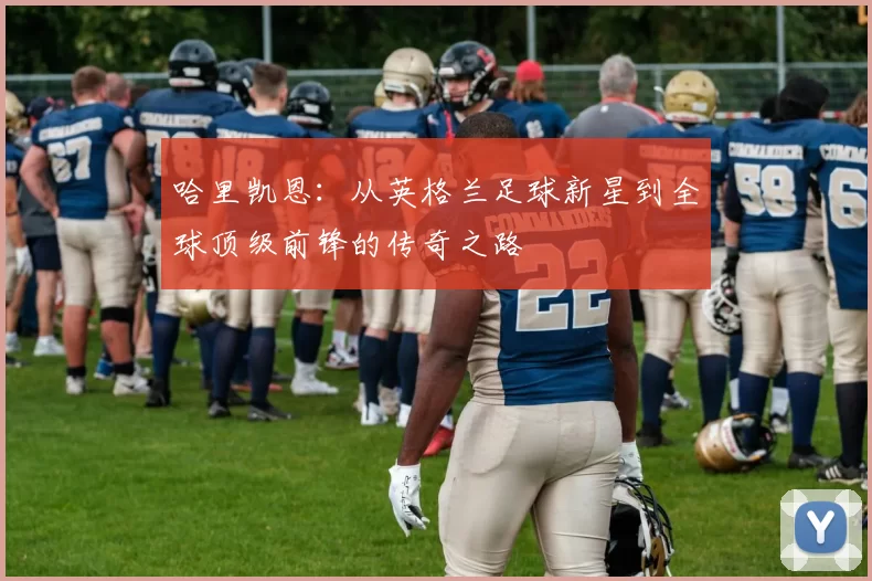 哈里凯恩：从英格兰足球新星到全球顶级前锋的传奇之路