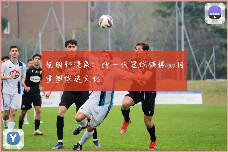 胡明轩现象：新一代篮球偶像如何重塑球迷文化