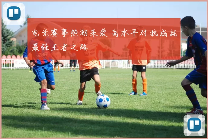 电竞赛事热潮来袭 高水平对抗成就最强王者之路